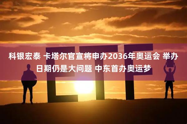 科银宏泰 卡塔尔官宣将申办2036年奥运会 举办日期仍是大问题 中东首办奥运梦