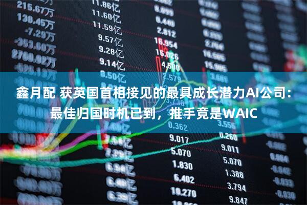 鑫月配 获英国首相接见的最具成长潜力AI公司：最佳归国时机已到，推手竟是WAIC