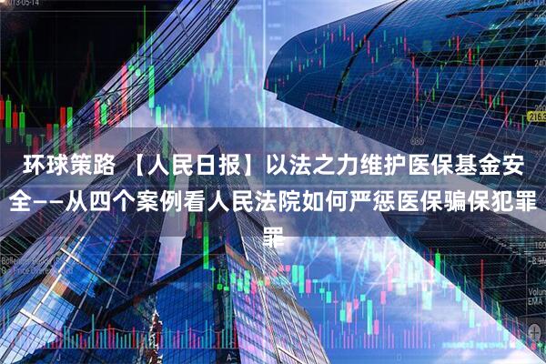 环球策路 【人民日报】以法之力维护医保基金安全——从四个案例看人民法院如何严惩医保骗保犯罪