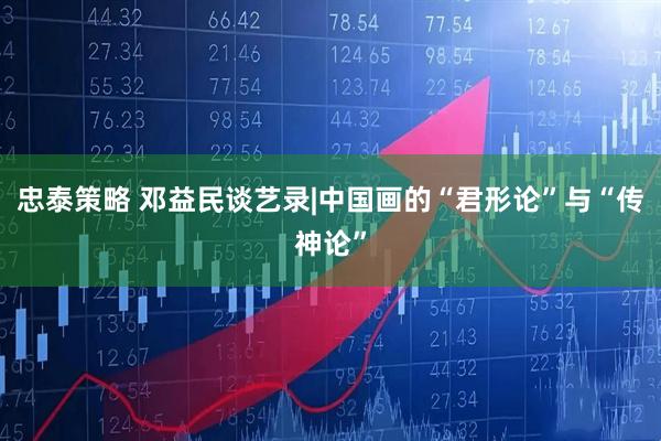 忠泰策略 邓益民谈艺录|中国画的“君形论”与“传神论”