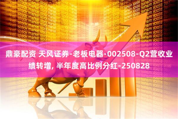 鼎豪配资 天风证券-老板电器-002508-Q2营收业绩转增, 半年度高比例分红-250828