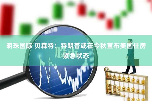 明珠国际 贝森特：特朗普或在今秋宣布美国住房紧急状态