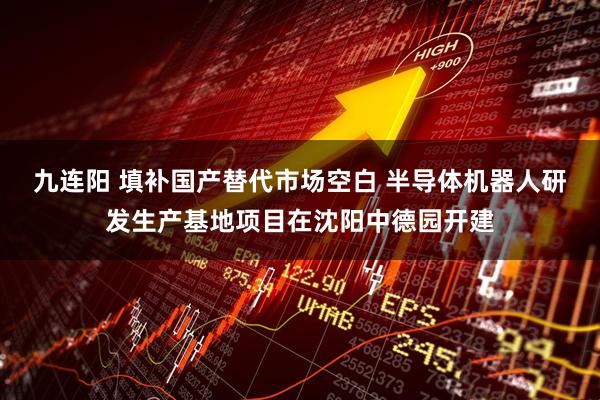 九连阳 填补国产替代市场空白 半导体机器人研发生产基地项目在沈阳中德园开建
