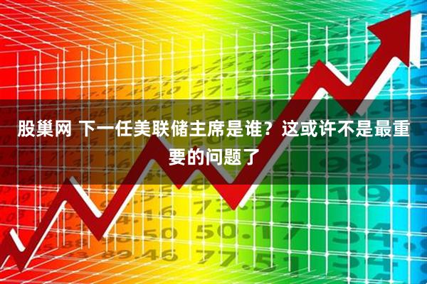 股巢网 下一任美联储主席是谁？这或许不是最重要的问题了