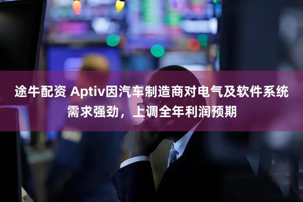 途牛配资 Aptiv因汽车制造商对电气及软件系统需求强劲，上调全年利润预期