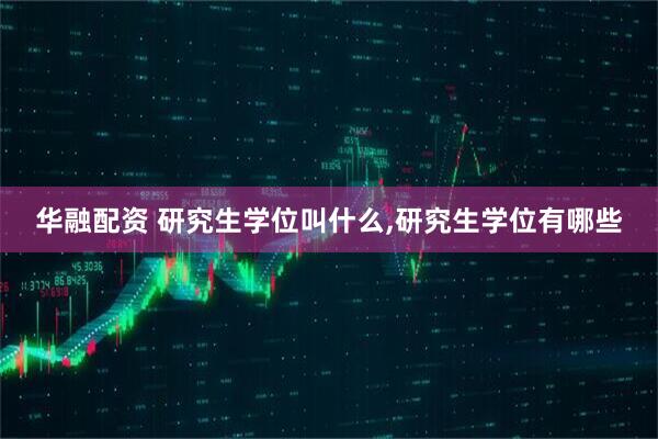 华融配资 研究生学位叫什么,研究生学位有哪些