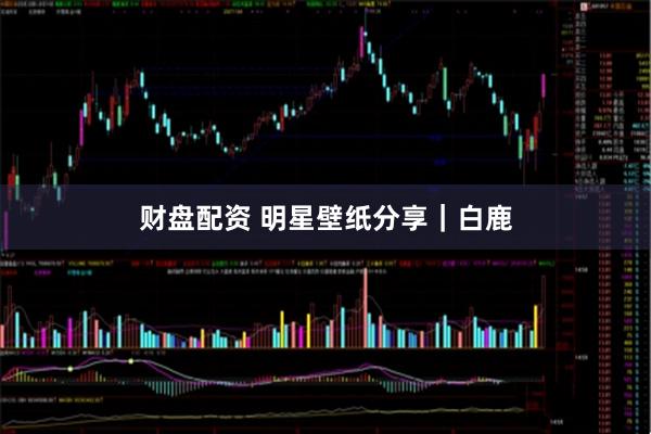 财盘配资 明星壁纸分享｜白鹿