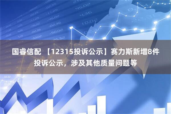 国睿信配 【12315投诉公示】赛力斯新增8件投诉公示，涉及其他质量问题等