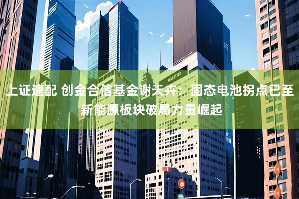 上证速配 创金合信基金谢天卉：固态电池拐点已至 新能源板块破局力量崛起