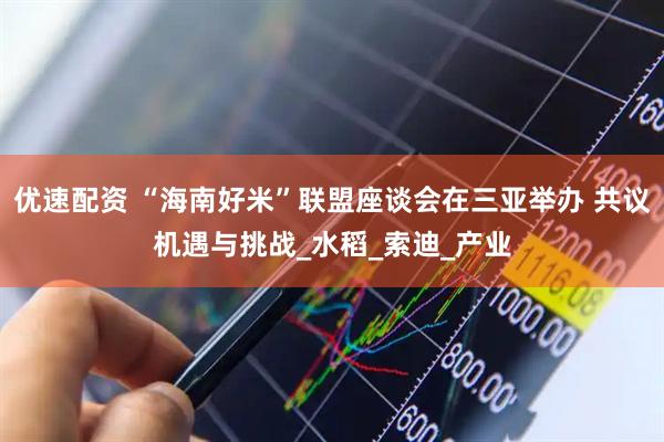 优速配资 “海南好米”联盟座谈会在三亚举办 共议机遇与挑战_水稻_索迪_产业