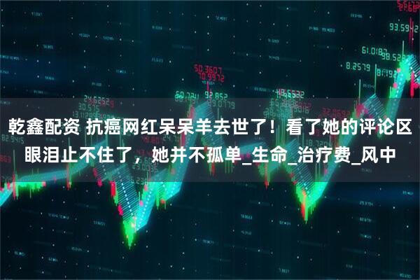 乾鑫配资 抗癌网红呆呆羊去世了！看了她的评论区眼泪止不住了，她并不孤单_生命_治疗费_风中